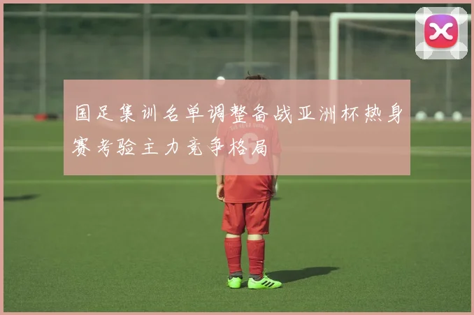 国足集训名单调整备战亚洲杯热身赛考验主力竞争格局