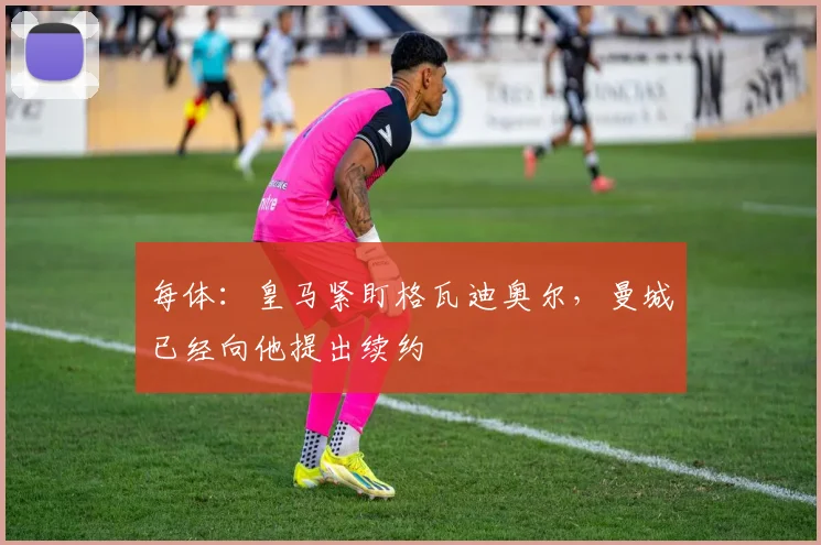 每体:皇马紧盯格瓦迪奥尔,曼城已经向他提出续约